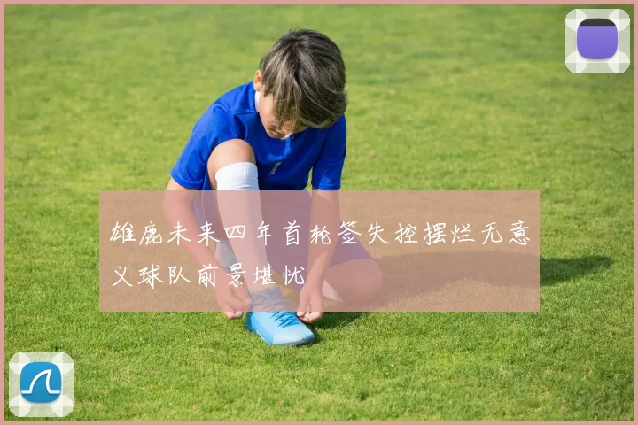 雄鹿未来四年首轮签失控摆烂无意义球队前景堪忧