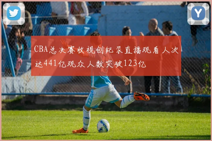 CBA总决赛收视创纪录直播观看人次达441亿观众人数突破123亿