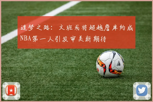 追梦之路：文班或将超越詹库约成NBA第一人引发审美新期待
