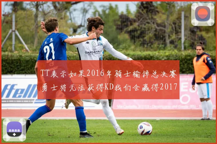 TT表示如果2016年骑士输掉总决赛勇士将无法获得KD我们会赢得2017和2018年总冠军
