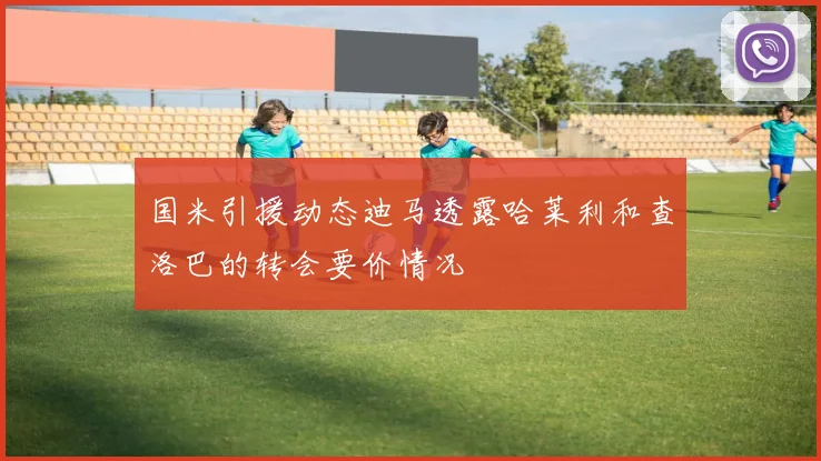 国米引援动态迪马透露哈莱利和查洛巴的转会要价情况