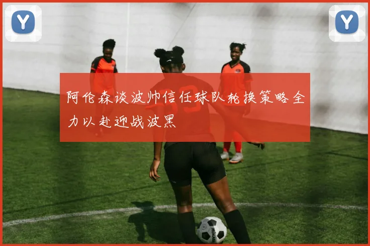 阿伦森谈波帅信任球队轮换策略全力以赴迎战波黑