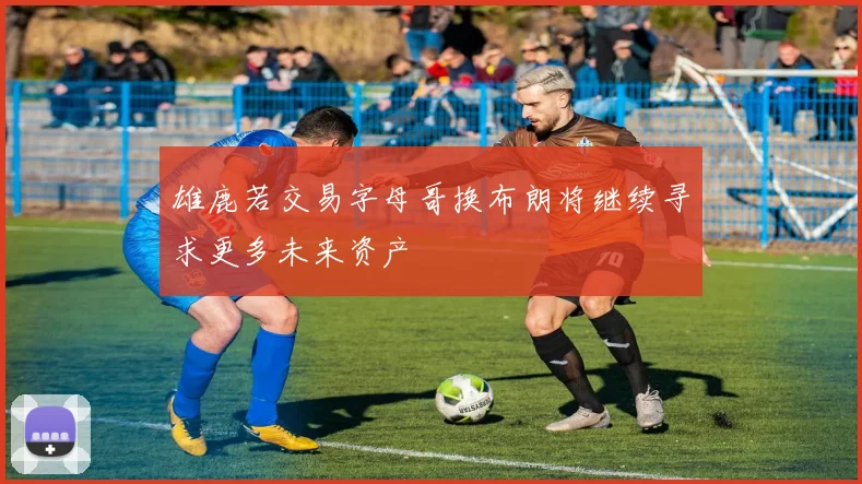 雄鹿若交易字母哥换布朗将继续寻求更多未来资产