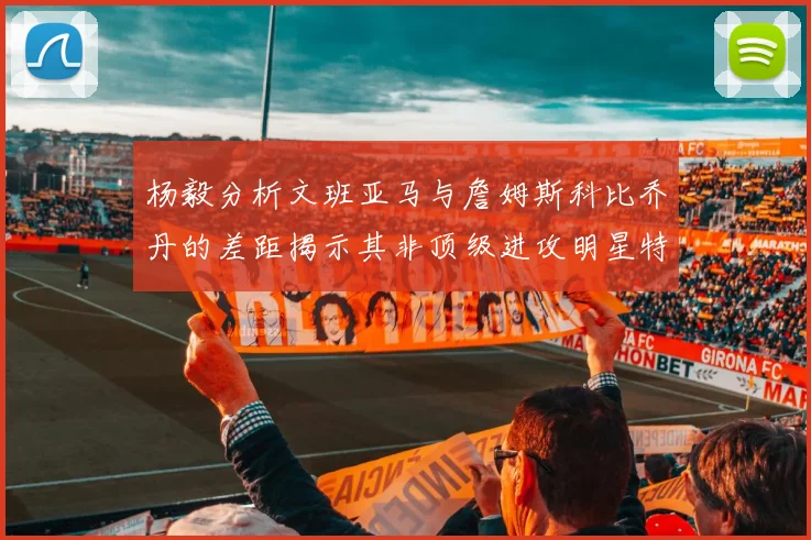 杨毅分析文班亚马与詹姆斯科比乔丹的差距揭示其非顶级进攻明星特质
