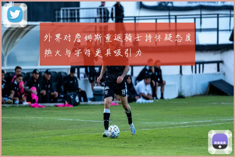 外界对詹姆斯重返骑士持怀疑态度热火与字母更具吸引力